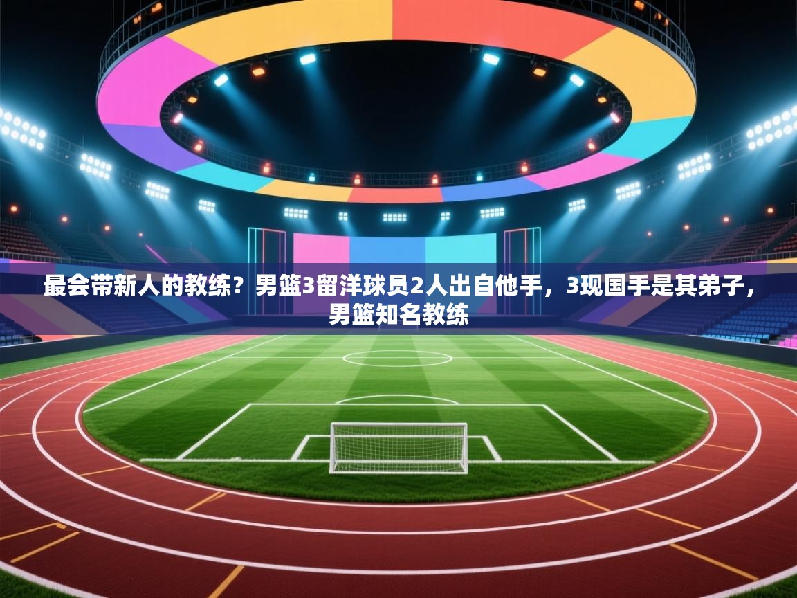 最会带新人的教练?男篮3留洋球员2人出自他手,3现国手是其弟子,男篮知名教练 第1张