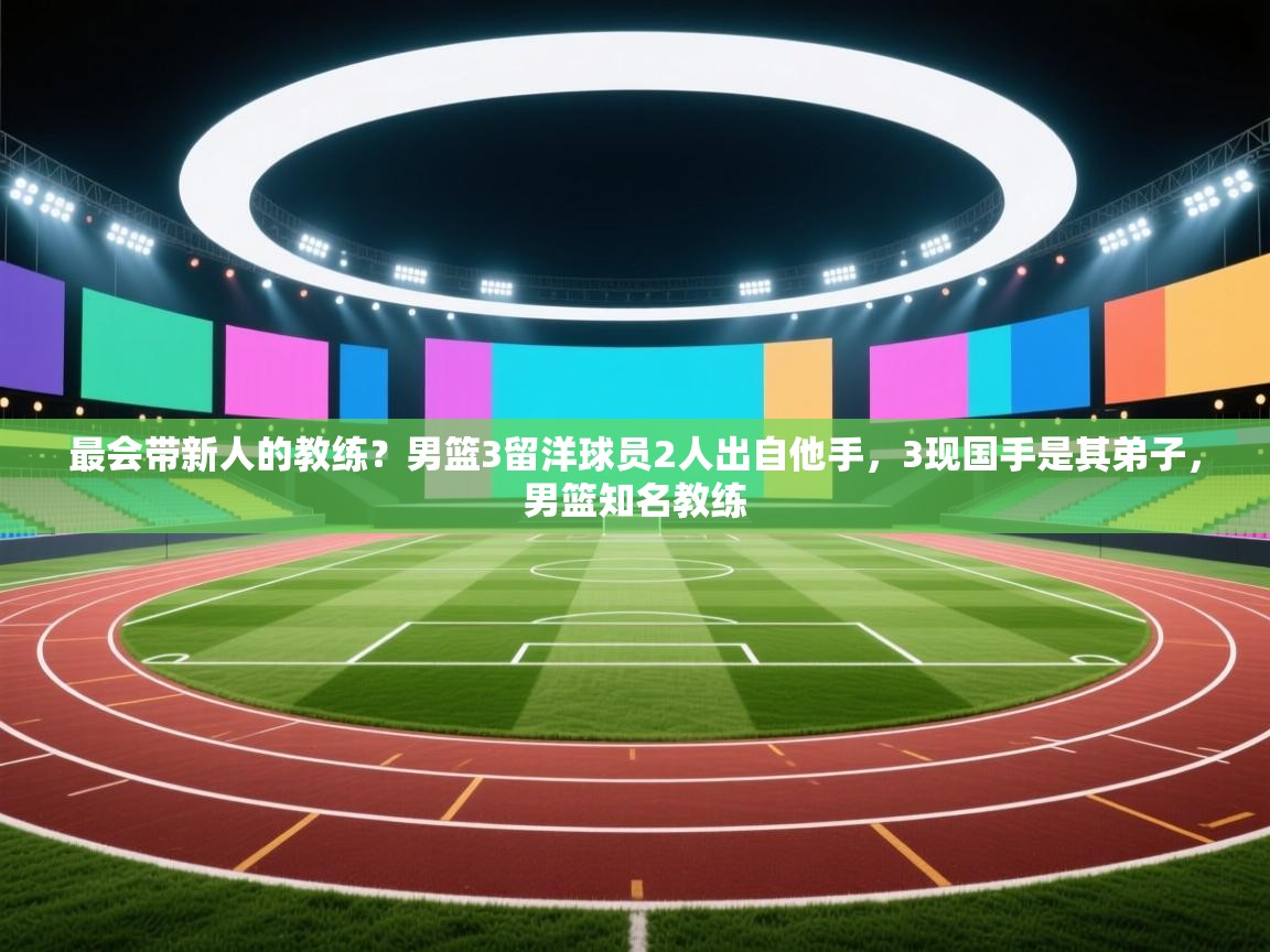 最会带新人的教练?男篮3留洋球员2人出自他手,3现国手是其弟子,男篮知名教练 第2张